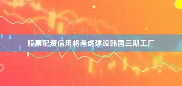 股票配资信用将考虑建设韩国三期工厂