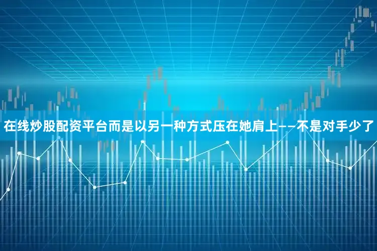 在线炒股配资平台而是以另一种方式压在她肩上——不是对手少了