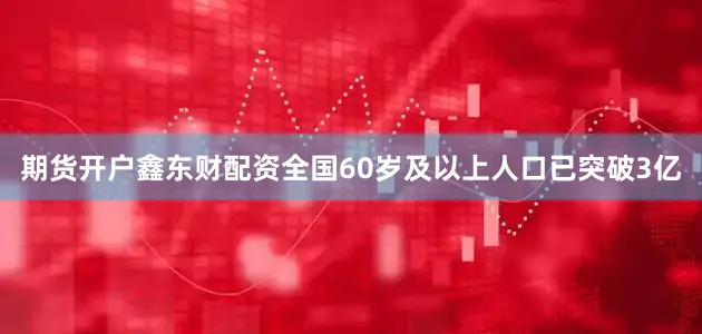 期货开户鑫东财配资全国60岁及以上人口已突破3亿